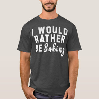 I Would Rather Be Baking T Shirt