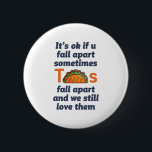 Lönsam inspirationsoffert Taco Älskare Mexican Foo Knapp<br><div class="desc">Det är okej om du faller sönder ibland. Tacos faller sönder och vi fortsätter att kärlek. Lustigt inspirerande och motiverande citattecken för dem som kärlek äter taco. Coolans inspirerande och stödjande handelsvaror för den mexikanska maten älskare. Perfekt för den nationella tako-dagen. Underbar julklapp och födelsedagspresent för familj och vänner.</div>
