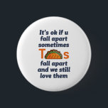 Lönsam inspirationsoffert Taco Älskare Mexican Foo Knapp<br><div class="desc">Det är okej om du faller sönder ibland. Tacos faller sönder och vi fortsätter att kärlek. Lustigt inspirerande och motiverande citattecken för dem som kärlek äter taco. Coolans inspirerande och stödjande handelsvaror för den mexikanska maten älskare. Perfekt för den nationella tako-dagen. Underbar julklapp och födelsedagspresent för familj och vänner.</div>
