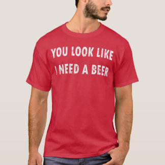 You Look Like I Need A Beer Funny Drinking T Shirt